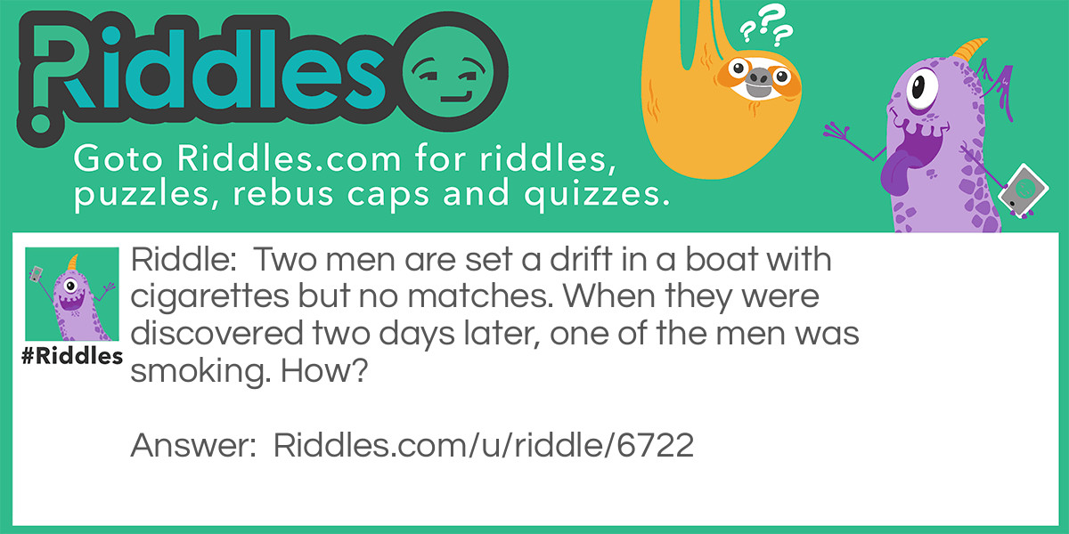 Riddle: Two men are set a drift in a boat with cigarettes but no matches. When they were discovered two days later, one of the men was smoking. How? Answer: One of the men threw his cigarette overboard and made the boat "A cigarette lighter'.