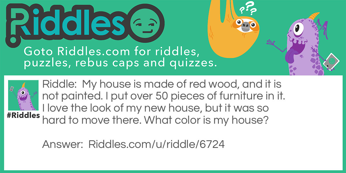 Riddle: My house is made of red wood, and it is not painted. I put over 50 pieces of furniture in it. I love the look of my new house, but it was so hard to move there. What color is my house? Answer: The color of RED WOOD!!!