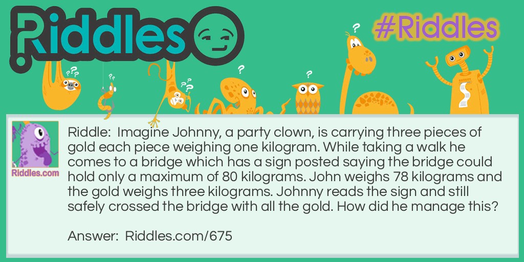 Riddle: Imagine Johnny, a party clown, is carrying three pieces of gold each piece weighing one kilogram. While taking a walk he comes to a bridge which has a sign posted saying the bridge could hold only a maximum of 80 kilograms. John weighs 78 kilograms and the gold weighs three kilograms. Johnny reads the sign and still safely crossed the bridge with all the gold. How did he manage this? Answer: Johnny is a clown so he has mastered juggling. When he came to the bridge he juggled the gold, always keeping one piece in the air.