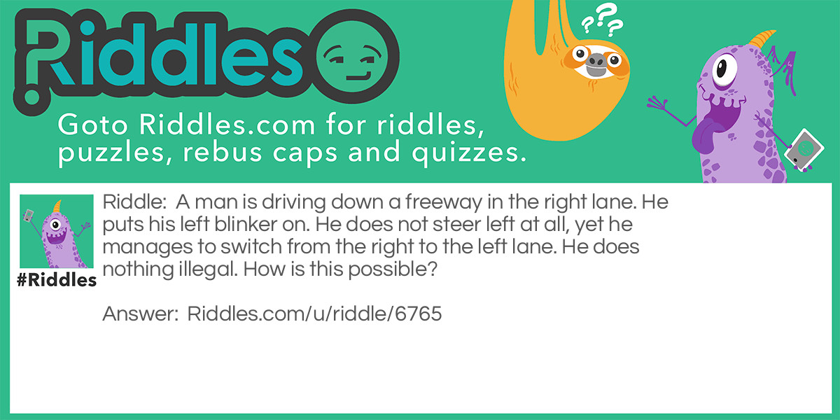 Riddle: A man is driving down a freeway in the right lane. He puts his left blinker on. He does not steer left at all, yet he manages to switch from the right to the left lane. He does nothing illegal. How is this possible? Answer: He switched lanes while there was a right bend in the road.