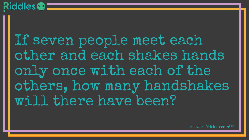 Riddle: If seven people meet each other and each shakes hands only once with each of the others, how many handshakes will there have been?
  Answer: Twenty one. Most people would think there were 42 handshakes. The first person shakes the hand of <strong>6</strong> others, the second person shakes the hand of <strong>5</strong> remaining people, the third person shakes the hand of <strong>4</strong> remaining people, the fourth person shakes the hand of <strong>3</strong> remaining people, the 5th person shakes the hand of <strong>2</strong> remaining people and the sixth person shakes the hand of <strong>1</strong> remaining person. <strong>6</strong>+<strong>5</strong>+<strong>4</strong>+<strong>3</strong>+<strong>2</strong>+<strong>1</strong>=<strong>21</strong>
