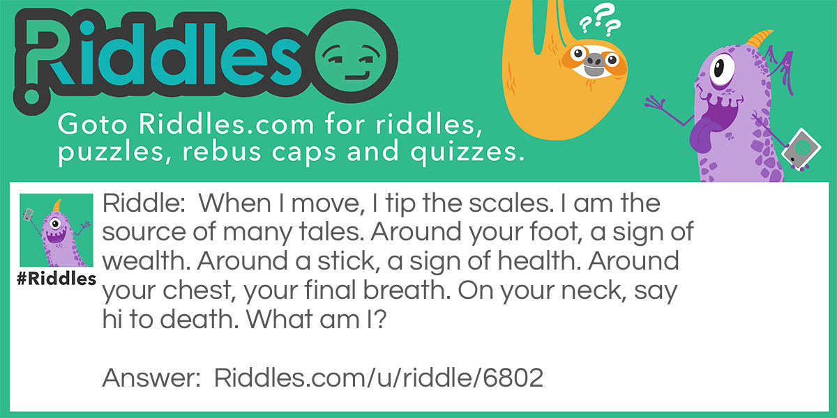 When I move, I tip the scales. I am the source of many tales. Around your foot, a sign of wealth. Around a stick, a sign of health. Around your chest, your final breath. On your neck, say hi to death. What am I?