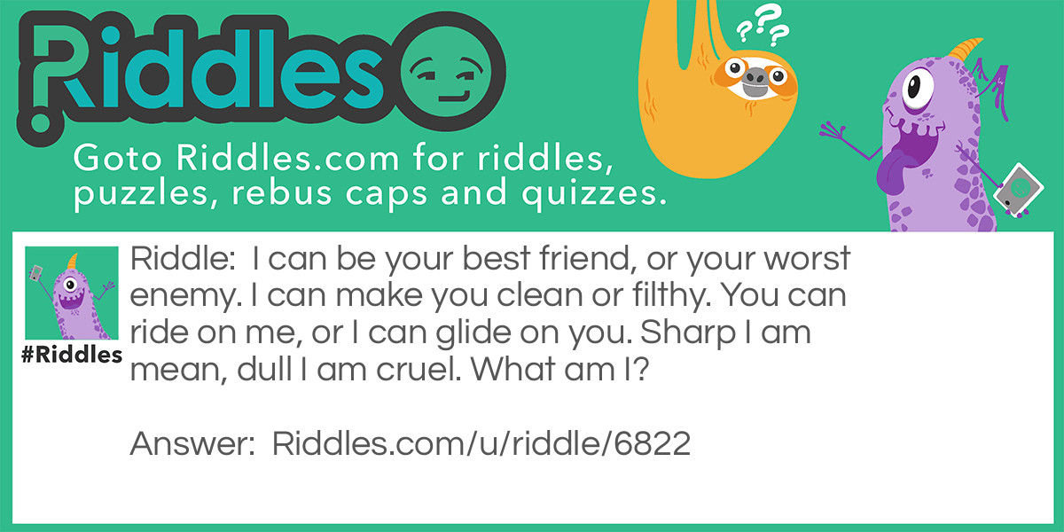 I can be your best friend, or your worst enemy. I can make you clean or filthy. You can ride on me, or I can glide on you. Sharp I am mean, dull I am cruel. What am I?