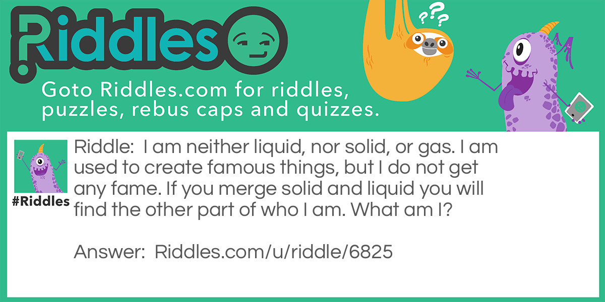 I am neither liquid, nor solid, or gas. I am used to create famous things, but I do not get any fame. If you merge solid and liquid you will find the other part of who I am. What am I?