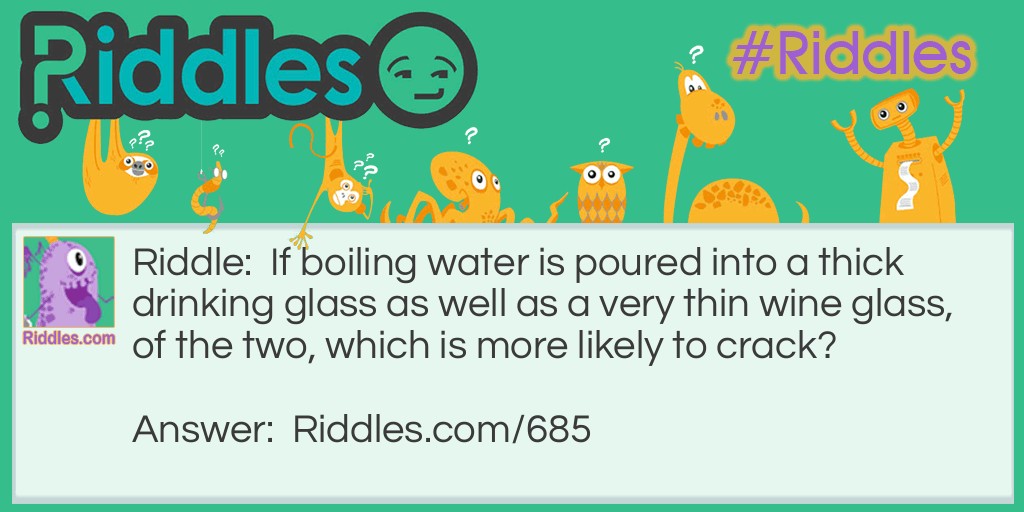 Riddle: If boiling water is poured into a thick drinking glass as well as a very thin wine glass. Which of the two is more likely to crack? Answer: The thick glass is more likely to crack since glass is a poor conductor of heat. In a thin glass, the heat passes more quickly from the glass into the surrounding air, causing the glass to expand equally. When hot water is poured into a thick glass, the inner surface expands, but the outer surface does not. It is this extreme stress on the glass that causes it to crack.