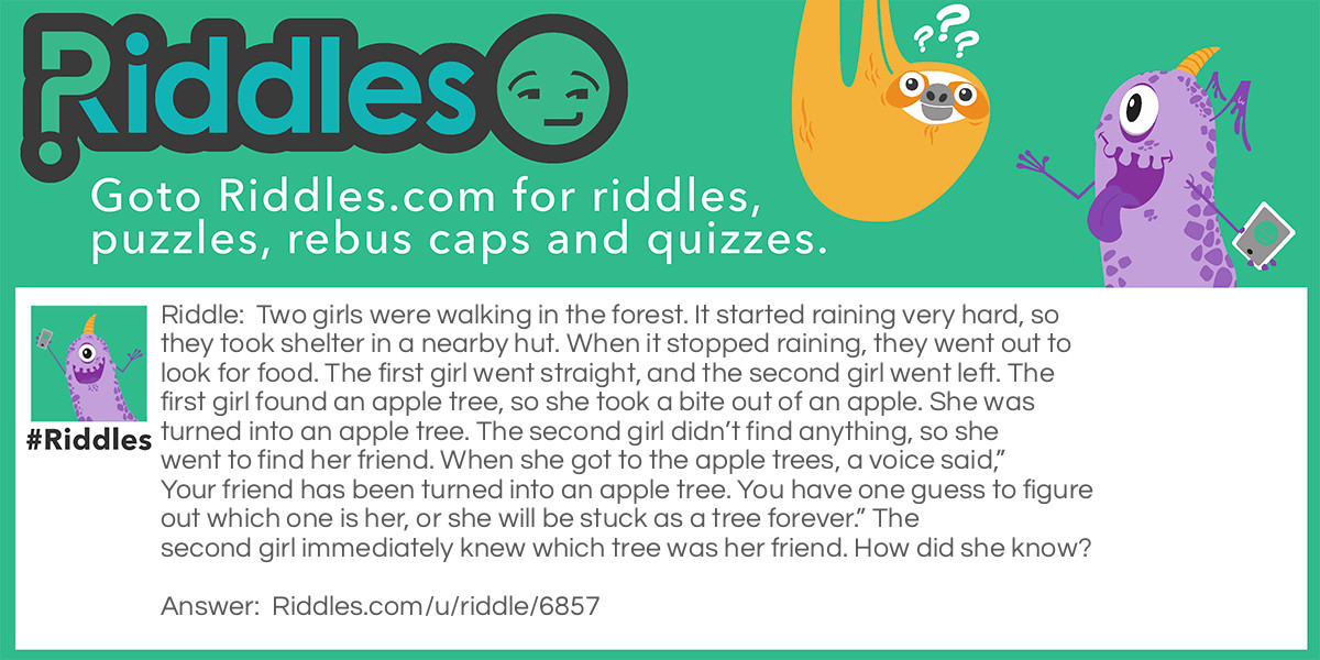 Riddle: Two girls were walking in the forest. It started raining very hard, so they took shelter in a nearby hut. When it stopped raining, they went out to look for food. The first girl went straight, and the second girl went left. The first girl found an apple tree, so she took a bite out of an apple. She was turned into an apple tree. The second girl didn't find anything, so she went to find her friend. When she got to the apple trees, a voice said, "Your friend has been turned into an apple tree. You have one guess to figure out which one is her, or she will be stuck as a tree forever." The second girl immediately knew which tree was her friend. How did she know? Answer: It had recently rained so her friend was the only tree that wasn’t wet.