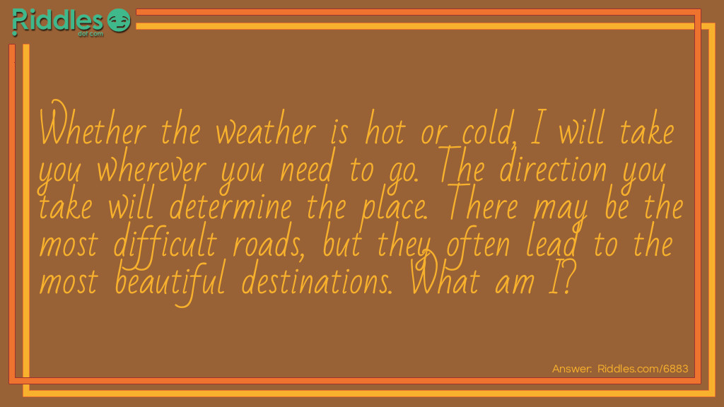 Whether the weather is hot or cold, I will take you wherever you need to go. The direction you take will determine the place. There may be the <a href="/difficult-riddles">most difficult</a> roads, but they often lead to the most beautiful destinations. What am I?