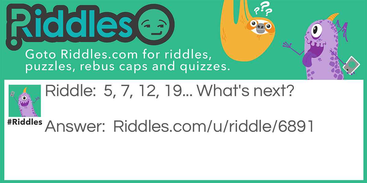 Riddle: 5, 7, 12, 19... What's next? Answer: 31 if you add the number before it together for example 5+ 7=12 and 12 + 7= 19.