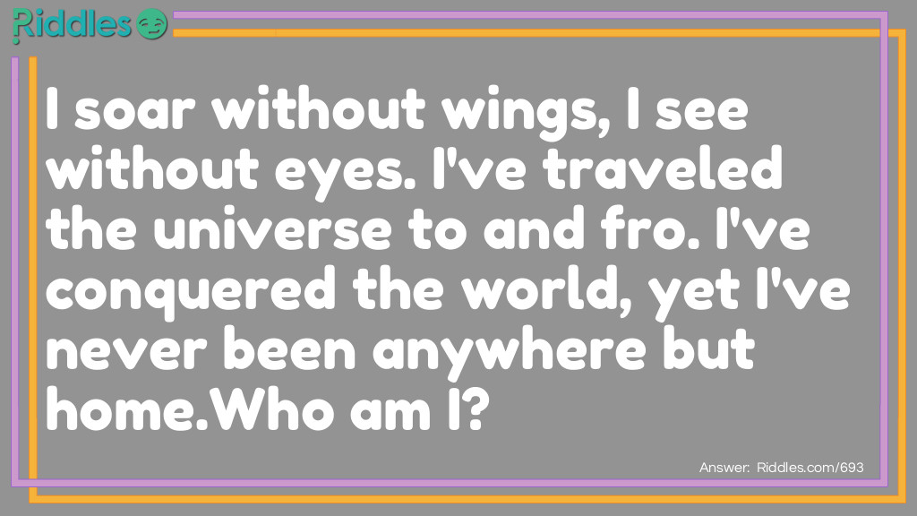 I soar without wings, I see without eyes. I've traveled the universe to and fro. I've conquered the world, yet I've never been anywhere but home.
<a href="https://www.riddles.com/who-am-i-riddles">Who am I</a>?