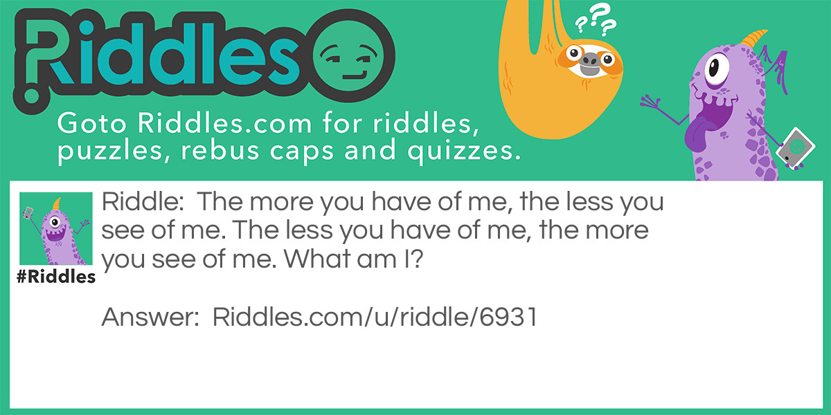 The more you have of me, the less you see of me. The less you have of me, the more you see of me. What am I?