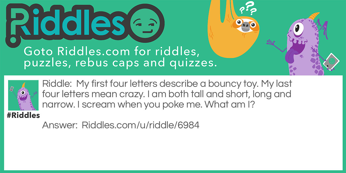 Riddle: My first four letters describe a bouncy toy. My last four letters mean crazy. I am both tall and short, long and narrow. I scream when you poke me. What am I? Answer: A balloon.