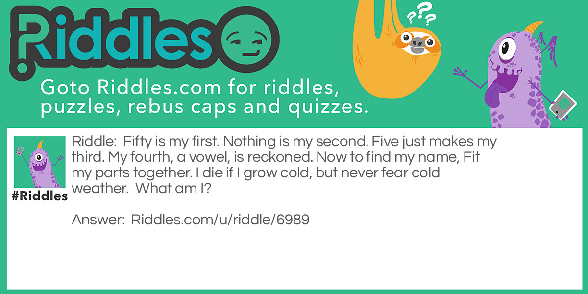 Fifty is my first. Nothing is my second. Five just makes my third. My fourth, a vowel, is reckoned. Now to find my name, Fit my parts together. I die if I grow cold, but never fear cold weather.  What am I?