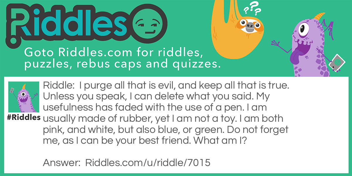 Riddle: I purge all that is evil, and keep all that is true. Unless you speak, I can delete what you said. My usefulness has faded with the use of a pen. I am usually made of rubber, yet I am not a toy. I am both pink, and white, but also blue, or green. Do not forget me, as I can be your best friend. What am I? Answer: An eraser.