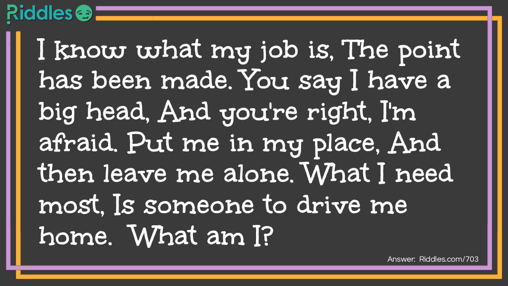 I know what my job is, The point has been made. You say I have a big head, And you're right, I'm afraid. Put me in my place, And then leave me alone. What I need most, Is someone to drive me home. What am I?