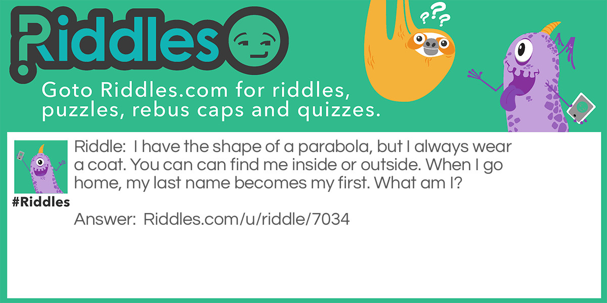 I have the shape of a parabola, but I always wear a coat. You can can find me inside or outside. When I go home, my last name becomes my first. What am I?