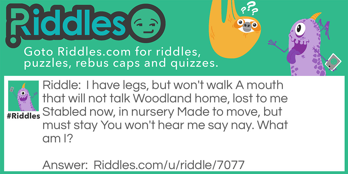 I have legs, but won't walk
A mouth that will not talk
Woodland home, lost to me
Stabled now, in nursery
Made to move, but must stay
You won't hear me say nay.
What am I?