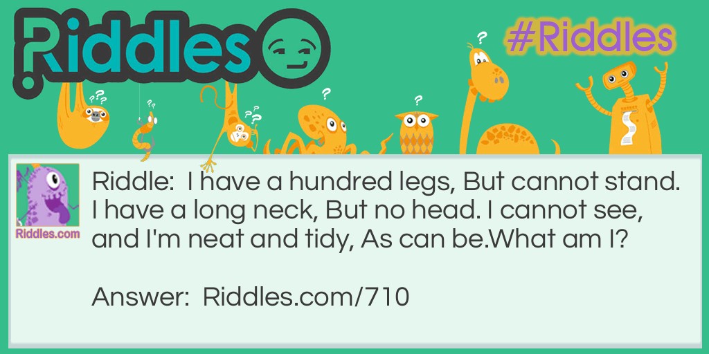 Riddle: I have a hundred legs, But cannot stand. I have a long neck, But no head. I cannot see, and I'm neat and tidy, As can be.
What am I? Answer: I am a broom.