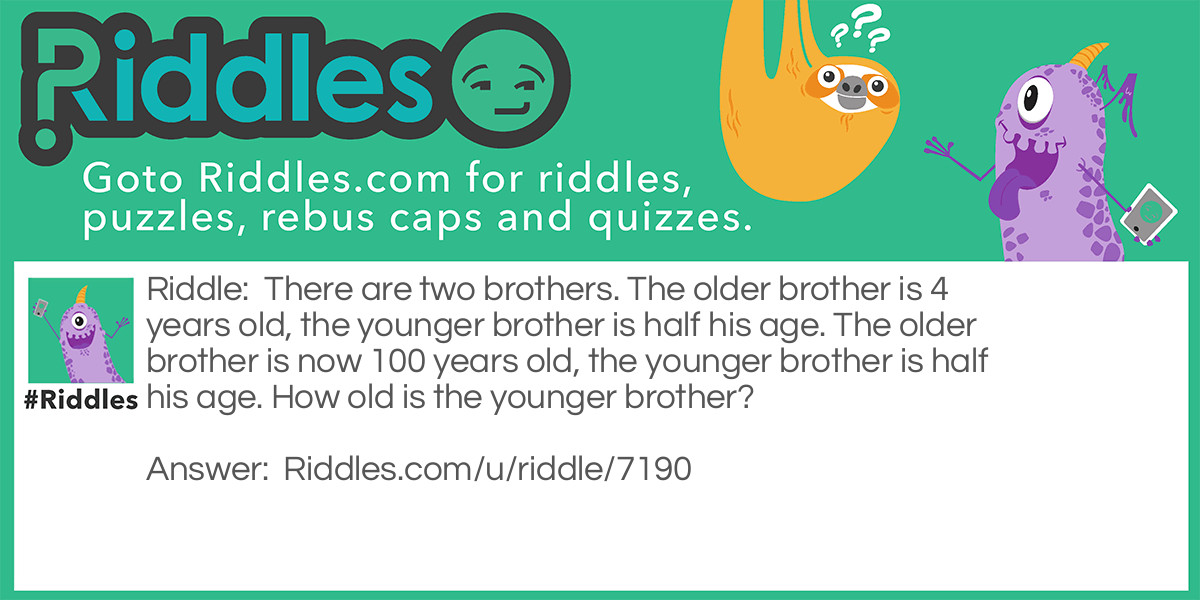 There are two brothers. The older brother is 4 years old, the younger brother is half his age. The older brother is now 100 years old, the younger brother is half his age. How old is the younger brother?