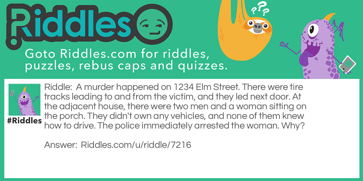 A murder happened on 1234 Elm Street. There were tire tracks leading to and from the victim, and they led next door. At the adjacent house, there were two men and a woman sitting on the porch. They didn't own any vehicles, and none of them knew how to drive. The police immediately arrested the woman. Why?