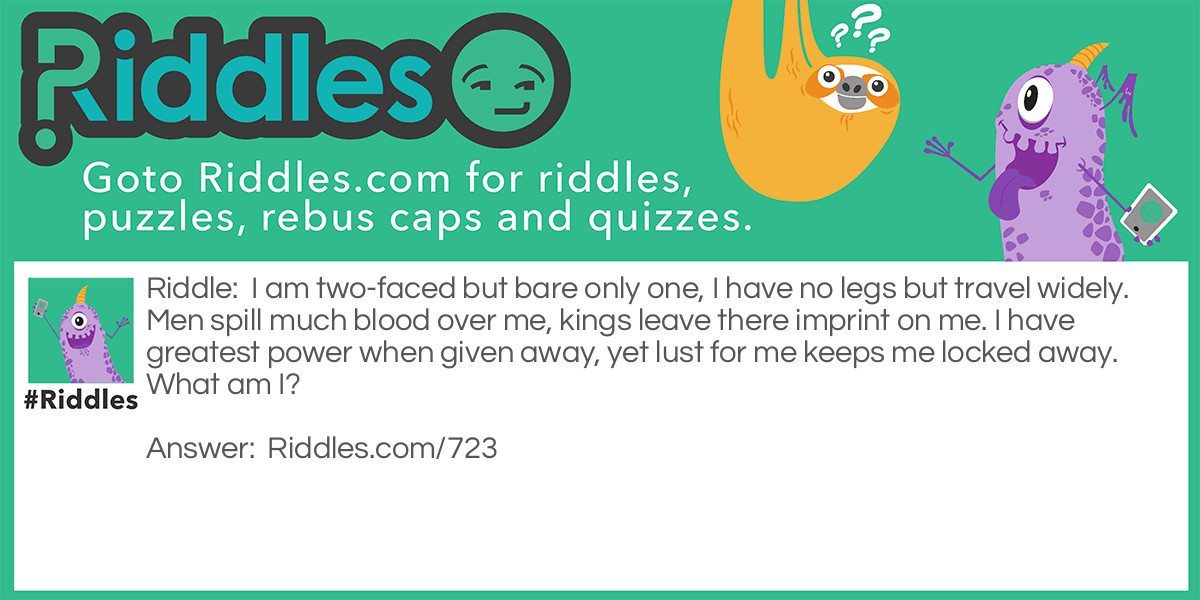 Riddle: I am two-faced but bare only one, I have no legs but travel widely. Men spill much blood over me, kings leave there imprint on me. I have <a href="https://www.riddles.com/best-riddles">greatest</a> power when given away, yet lust for me keeps me locked away.
What am I? Answer: A Coin.