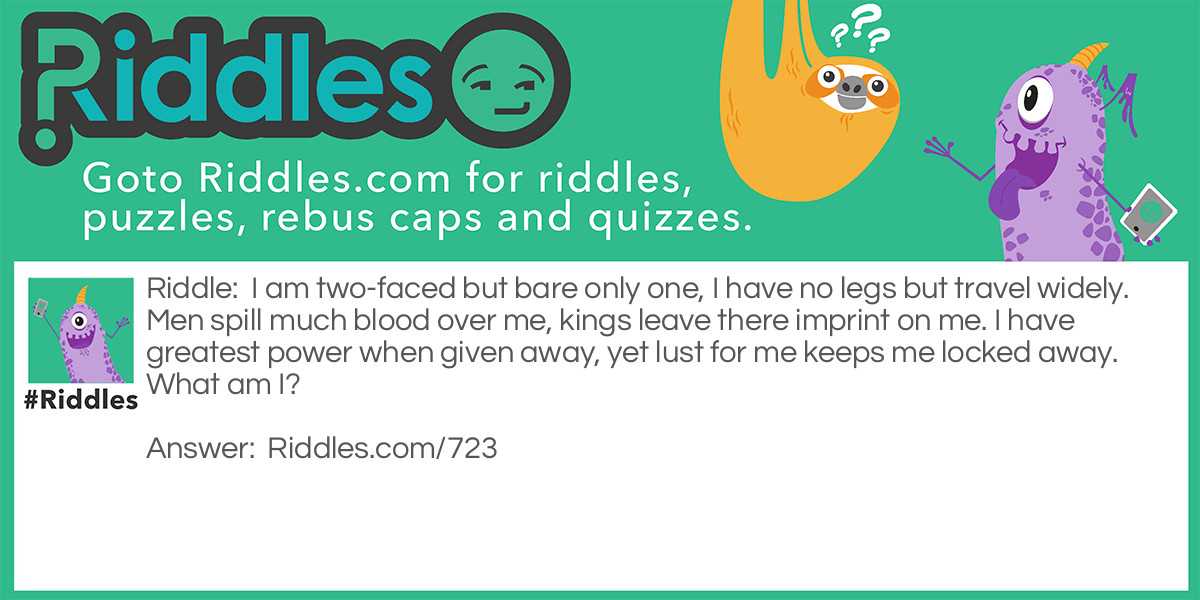 I am two-faced but bare only one, I have no legs but travel widely. Men spill much blood over me, kings leave there imprint on me. I have <a href="https://www.riddles.com/best-riddles">greatest</a> power when given away, yet lust for me keeps me locked away.
What am I?