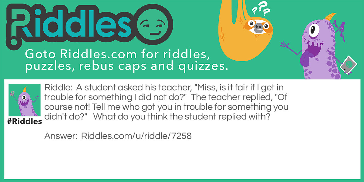 Riddle: A student asked his teacher, "Miss, is it fair if I get in trouble for something I did not do?"  The teacher replied, "Of course not! Tell me who got you in trouble for something you didn't do?"   What do you think the student replied with? Answer: "Miss, I forgot to do my Homework again!"