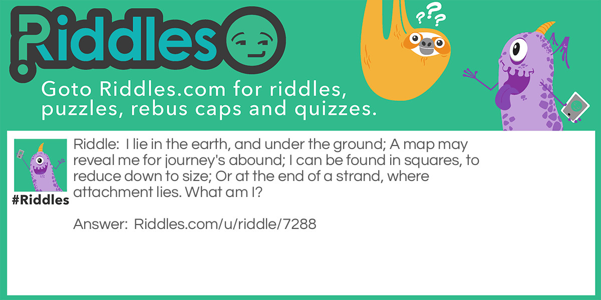 I lie in the earth, and under the ground; A map may reveal me for journey's abound; I can be found in squares, to reduce down to size; Or at the end of a strand, where attachment lies. What am I?