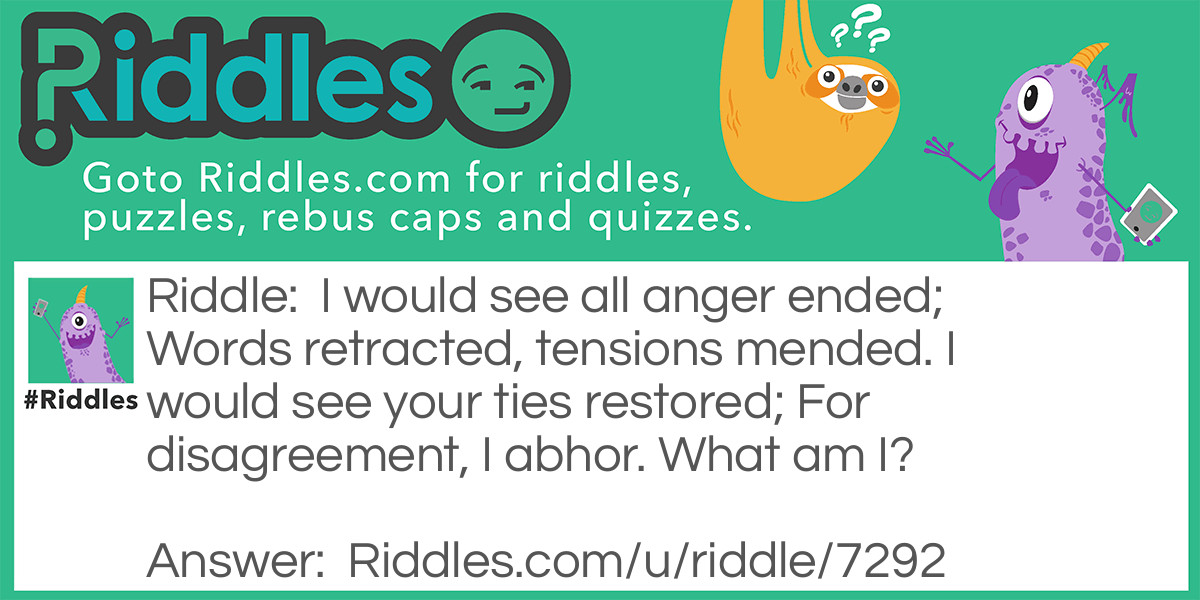Riddle: I would see all anger ended; Words retracted, tensions mended. I would see your ties restored; For disagreement, I abhor. What am I? Answer: An apology.