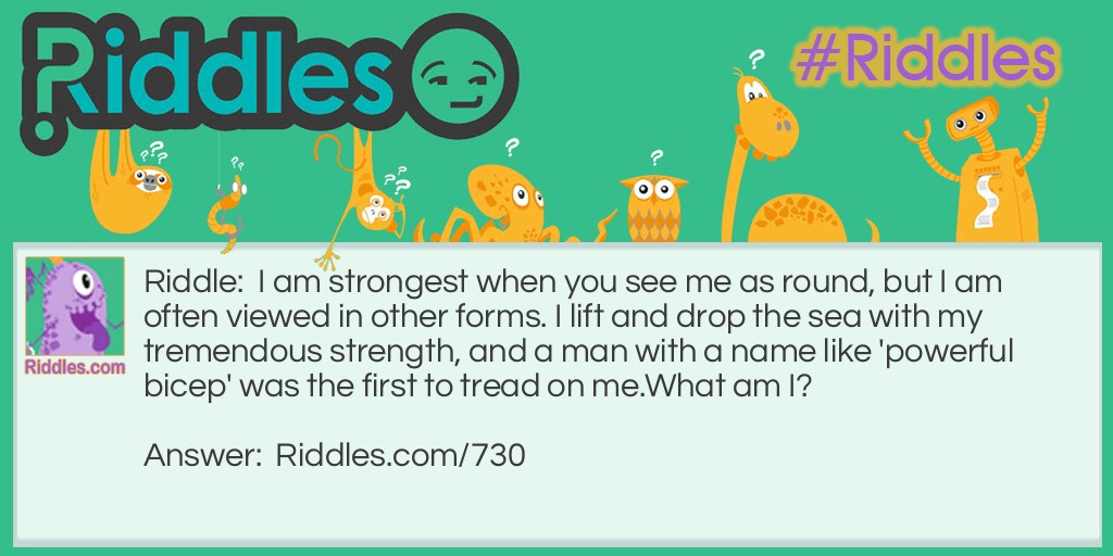 Riddle: I am strongest when you see me as round, but I am often viewed in other forms. I lift and drop the sea with my tremendous strength, and a man with a name like 'powerful bicep' was the first to tread on me. 
What am I? Answer: I am the moon.