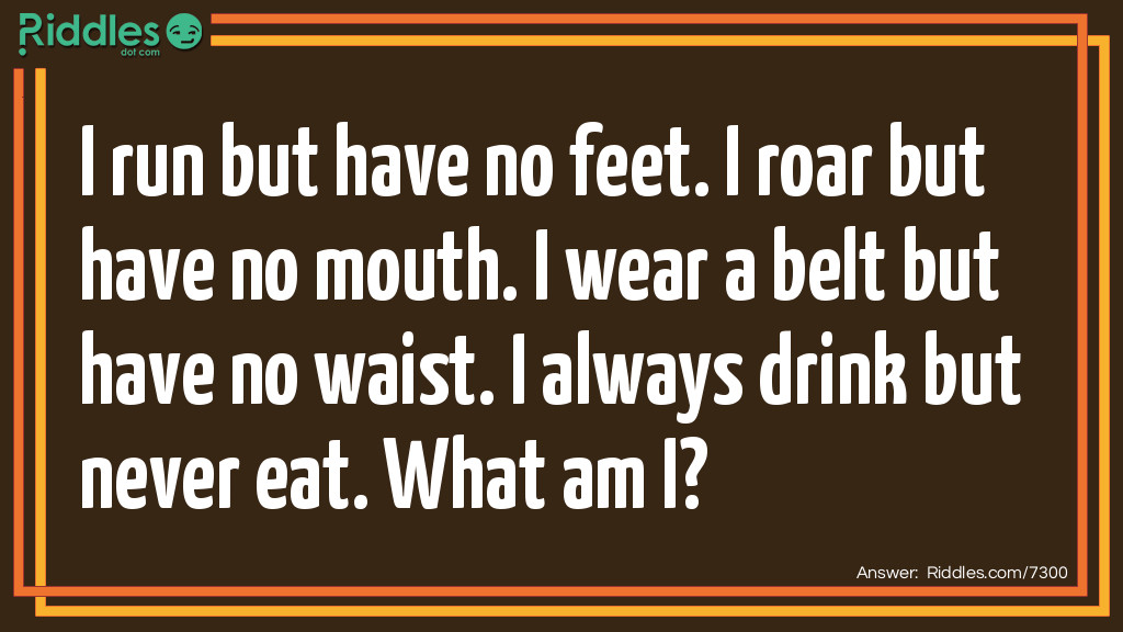 I run but have no feet. I roar but have no mouth. I wear a belt but have no waist. I always drink but never eat. What am I?