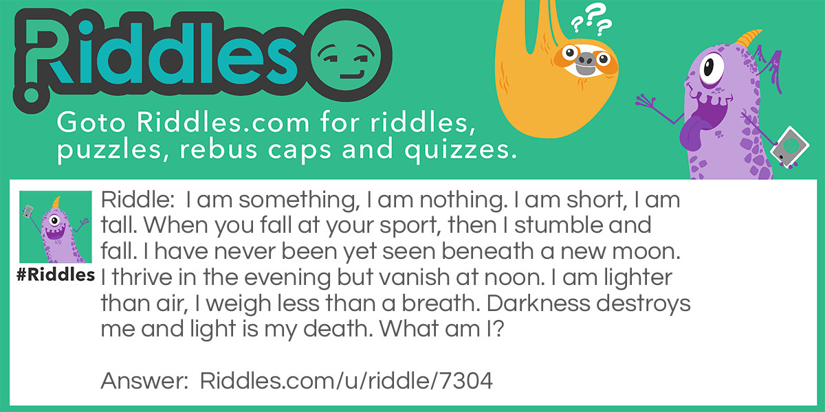 I am something, I am nothing. I am short, I am tall. When you fall at your sport, then I stumble and fall. I have never been yet seen beneath a new moon. I thrive in the evening but vanish at noon. I am lighter than air, I weigh less than a breath. Darkness destroys me and light is my death. What am I?