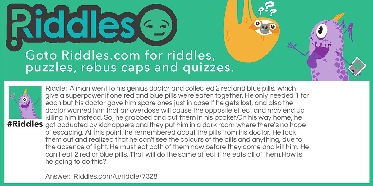 A man went to his genius doctor and collected 2 red and blue pills, which give a superpower if one red and blue pills were eaten together. He only needed 1 for each but his doctor gave him spare ones just in case if he gets lost, and also the doctor warned him that an overdose will cause the opposite effect and may end up killing him instead. So, he grabbed and put them in his pocket.
On his way home, he got abducted by kidnappers and they put him in a dark room where there's no hope of escaping. At this point, he remembered about the pills from his doctor. He took them out and realized that he can't see the colours of the pills and anything, due to the absence of light. He must eat both of them now before they come and kill him. He can't eat 2 red or blue pills. That will do the same affect if he eats all of them.
How is he going to do this?