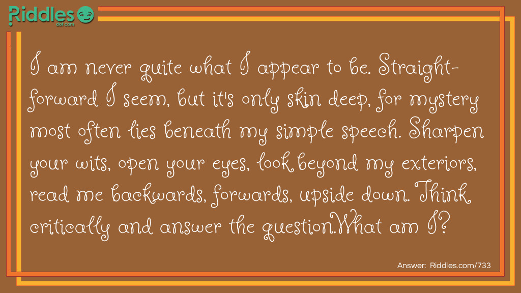 I am never quite what I appear to be. Straight-forward I seem, but it's only skin deep, for mystery most often lies beneath my <a href="/easy-riddles">simple</a> speech. Sharpen your wits, open your eyes, look beyond my exteriors, read me backward, forwards, upside down. Think critically and answer the question.
What am I?