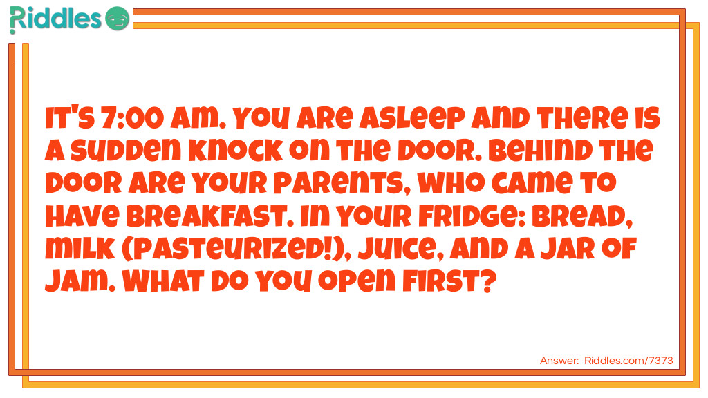 It's 7:00 am. You are asleep and there is a sudden knock on the door. Behind the door are your parents, who came to have breakfast. In your fridge: bread, milk (pasteurized!), juice, and a jar of jam. What do you open first?