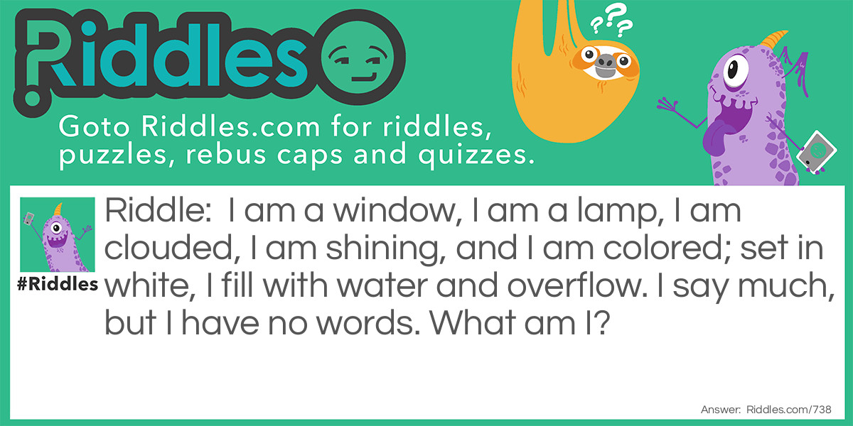 Riddle: I am a window, I am a lamp, I am clouded, I am shining, and I am colored; set in white, I fill with water and overflow. I say much, but I have no words. What am I? Answer: I am an eye.