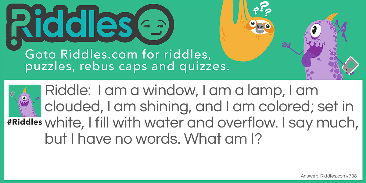 I am a window, I am a lamp, I am clouded, I am shining, and I am colored; set in white, I fill with water and overflow. I say much, but I have no <a href="https://www.riddles.com/quiz/words">words</a>. What am I?