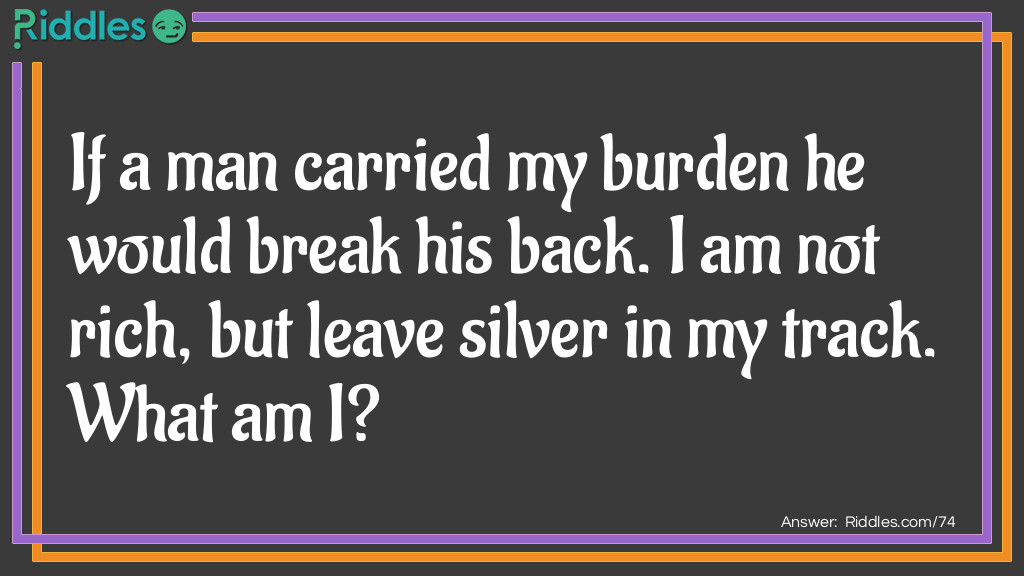 Riddle: If a man carried my burden he would break his back. I am not rich, but leave silver in my track. What am I? Answer: I am a snail.