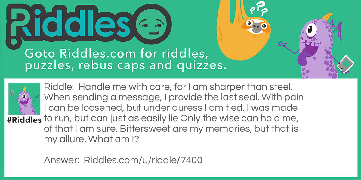 Handle me with care, for I am sharper than steel. When sending a message, I provide the last seal. With pain I can be loosened, but under duress I am tied. I was made to run, but can just as easily lie Only the wise can hold me, of that I am sure. Bittersweet are my memories, but that is my allure. What am I?