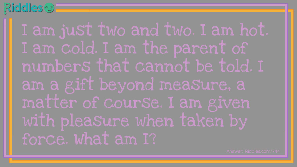 I am just two and two. I am hot. I am cold. I am the parent of numbers that cannot be told. I am a gift beyond measure, a matter of course. I am given with pleasure when taken by force. 
What am I?