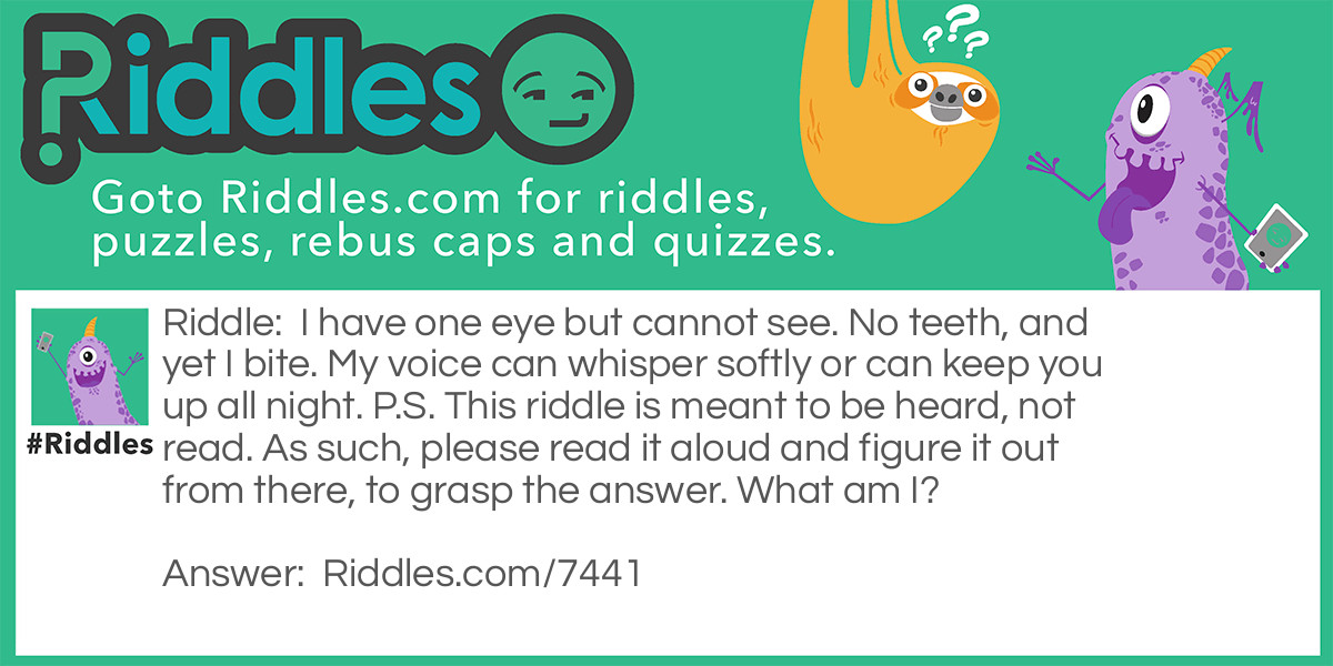 Riddle: I have one eye but cannot see. No teeth, and yet I bite. My voice can whisper softly or can keep you up all night. P.S. This riddle is meant to be heard, not read. As such, please read it aloud and figure it out from there, to grasp the answer. What am I? Answer: "Wind" - Reasoning: "Eye" sounds like "i", and the fact that the answer "cannot see" hints that this is the case. Wind, especially high wind, can feel biting, and in literature, the wind is often said to bring a "biting cold", or similar. The voice of the wind is depicted as being quiet or loud, depending on how strong the wind is. Loud winds are often associated with keeping people up during the night.