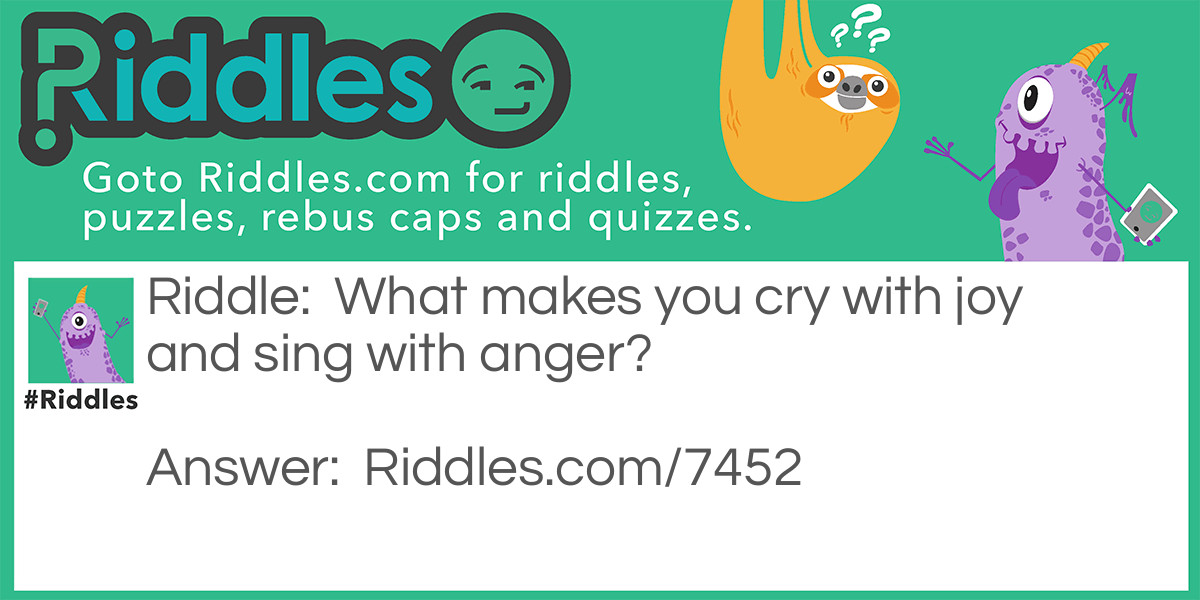 What makes you cry with joy and sing with anger?