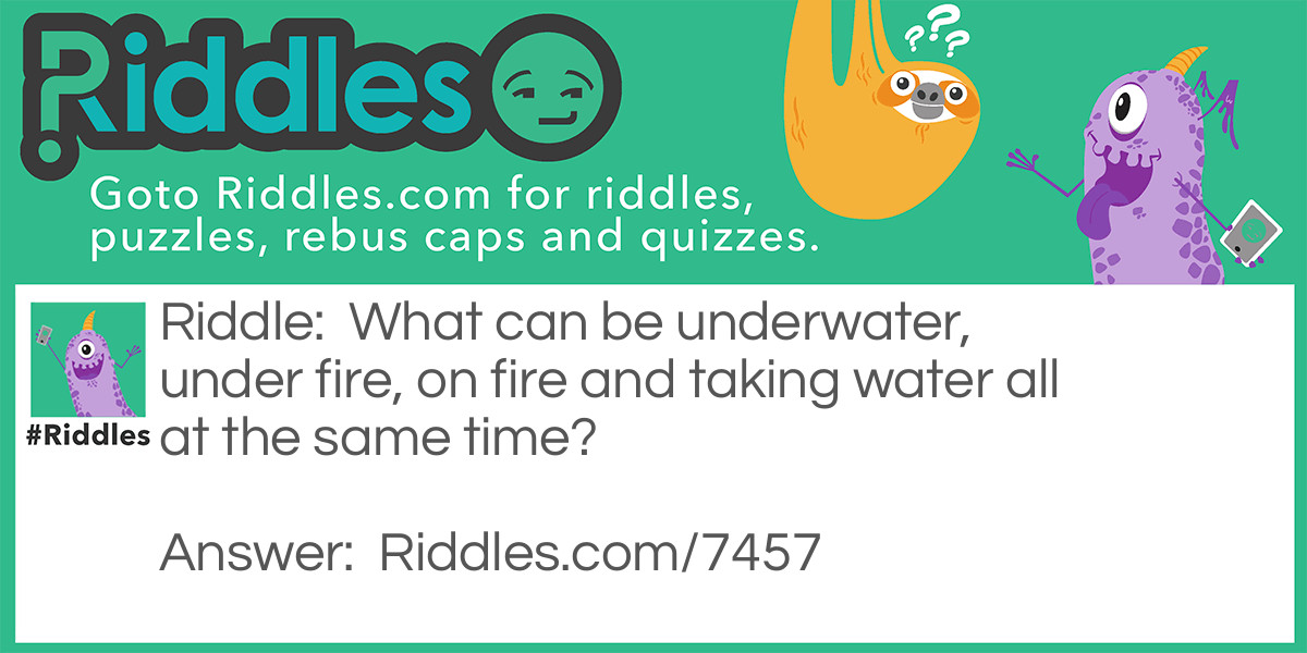 Riddle: What can be underwater, under fire, on fire and taking water all at the same time? Answer: Submarine. Underwater meaning in water. Under fire meaning getting shot at. On fire meaning burning. Taking water meaning water is flooding into or through something.