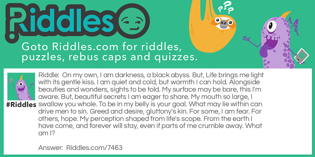 On my own, I am darkness, a black abyss. But, Life brings me light with its gentle kiss. I am quiet and cold, but warmth I can hold. Alongside beauties and wonders, sights to be told. My surface may be bare, this I'm aware. But, beautiful secrets I am eager to share. My mouth so large, I swallow you whole. To be in my belly is your goal. What may lie within can drive men to sin. Greed and desire, gluttony's kin. For some, I am fear. For others, hope. My perception shaped from life's scope. From the earth I have come, and forever will stay, even if parts of me crumble away. What am I?