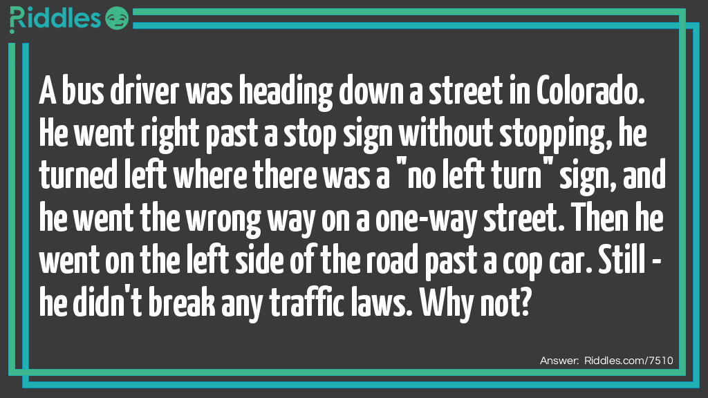 A bus driver was heading down a street in Colorado. He went right past a stop sign without stopping, he turned left where there was a "no left turn" sign, and he went the wrong way on a one-way street. Then he went on the left side of the road past a cop car. Still - he didn't break any traffic laws. Why not?