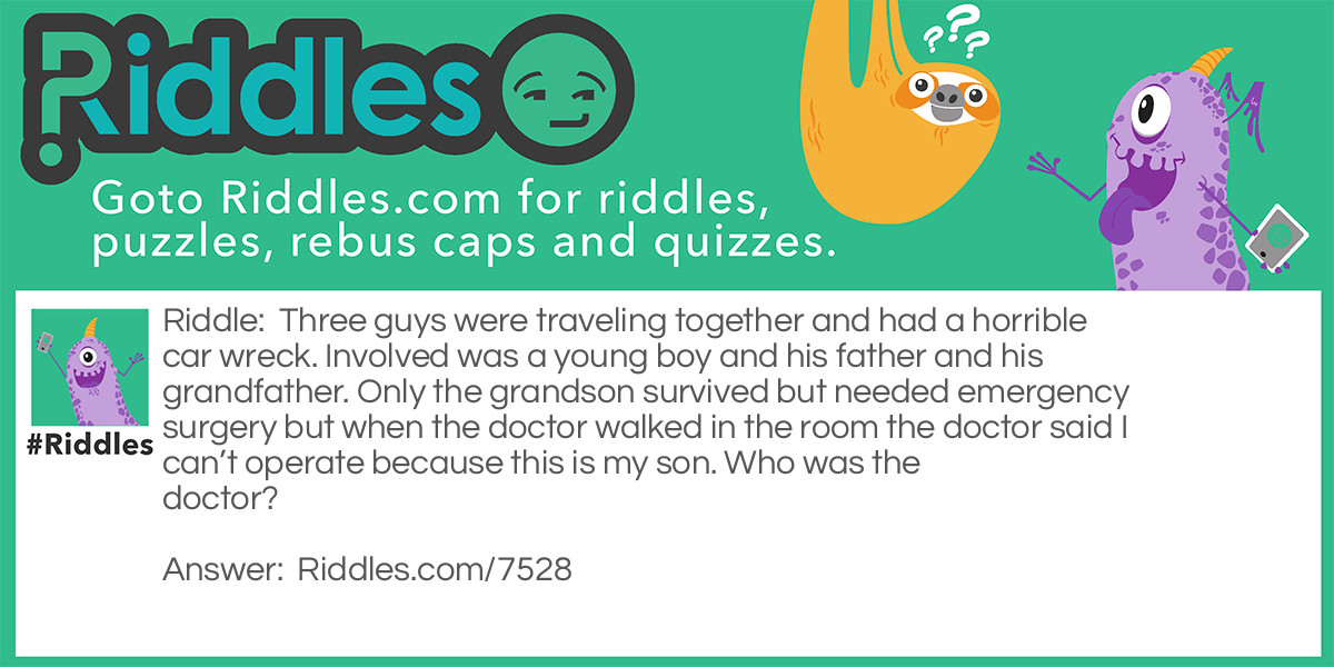 Three guys were traveling together and had a horrible car wreck. Involved was a young boy and his father and his grandfather. Only the grandson survived but needed emergency surgery but when the doctor walked in the room the doctor said I can't operate because this is my son. Who was the doctor?