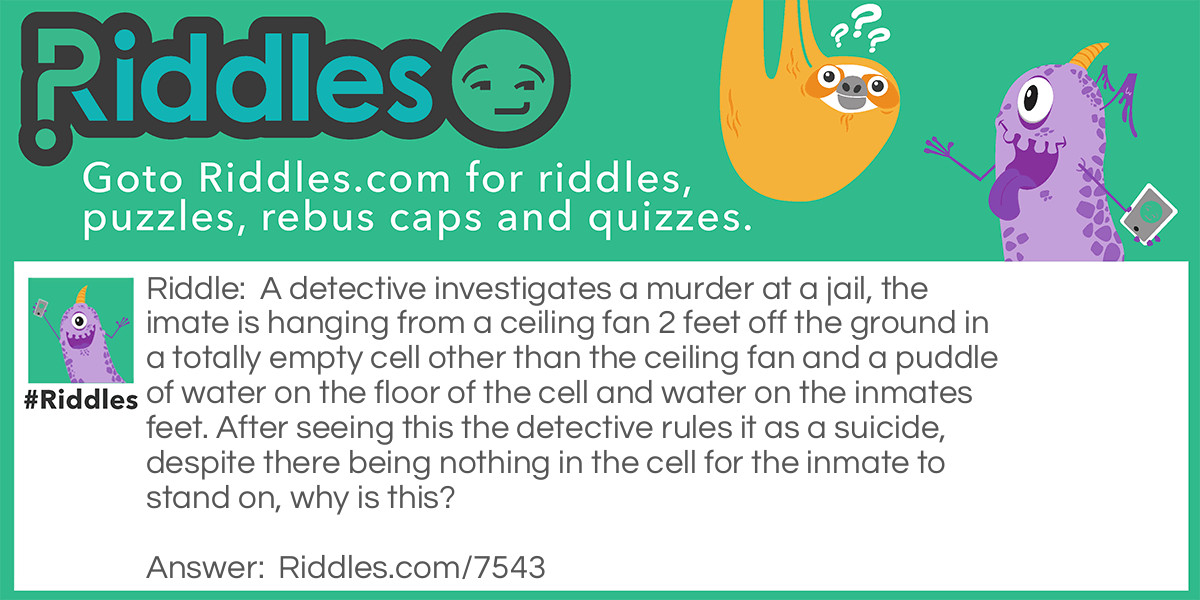 A detective investigates a murder at a jail, the imate is hanging from a ceiling fan 2 feet off the ground in a totally empty cell other than the ceiling fan and a puddle of water on the floor of the cell and water on the inmates feet. After seeing this the detective rules it as a suicide, despite there being nothing in the cell for the inmate to stand on, why is this?