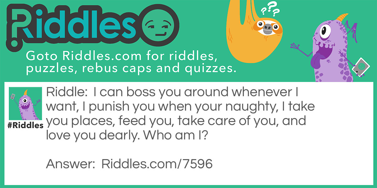 I can boss you around whenever I want, I punish you when your naughty, I take you places, feed you, take care of you, and love you dearly. Who am I?