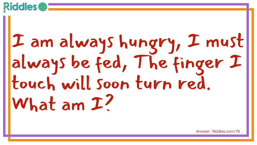 Riddle: I am always hungry, I must always be fed, The finger I touch will soon turn red. What am I? Answer: I am fire.