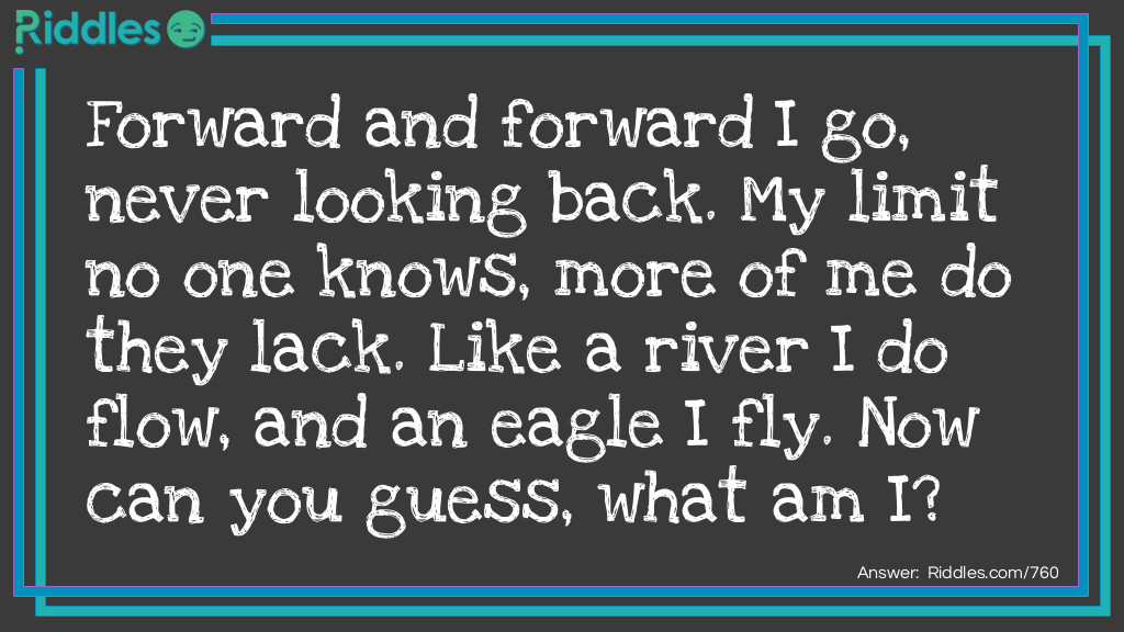 Forward and forward I go, never looking back. My limit no one knows, more of me do they lack. Like a river I do flow, and an eagle I fly. Now can you guess, what am I?