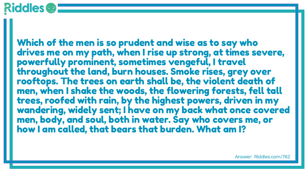 Which of the men is so prudent and wise as to say who drives me on my path, when I rise up strong, at times severe, powerfully prominent, sometimes vengeful, I travel throughout the land, burn houses. Smoke rises, grey over rooftops. The trees on earth shall be, the violent death of men, when I shake the woods, the flowering forests, fell tall trees, roofed with rain, by the highest powers, driven in my wandering, widely sent; I have on my back what once covered men, body, and soul, both in water. Say who covers me, or how I am called, that bears that burden. What am I?